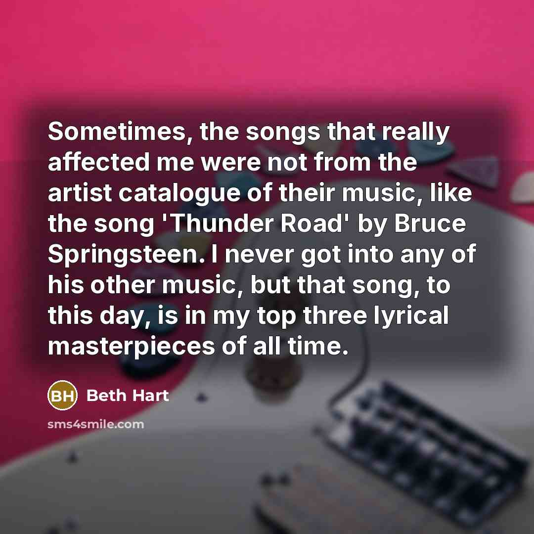 “Sometimes, the songs that really affected me were not from the artist catalogue of their music, like the song 'Thunder Road' by Bruce Springsteen. I never got into any of his other music, but that song, to this day, is in my top three lyrical masterpieces of all time.” quote by Beth Hart