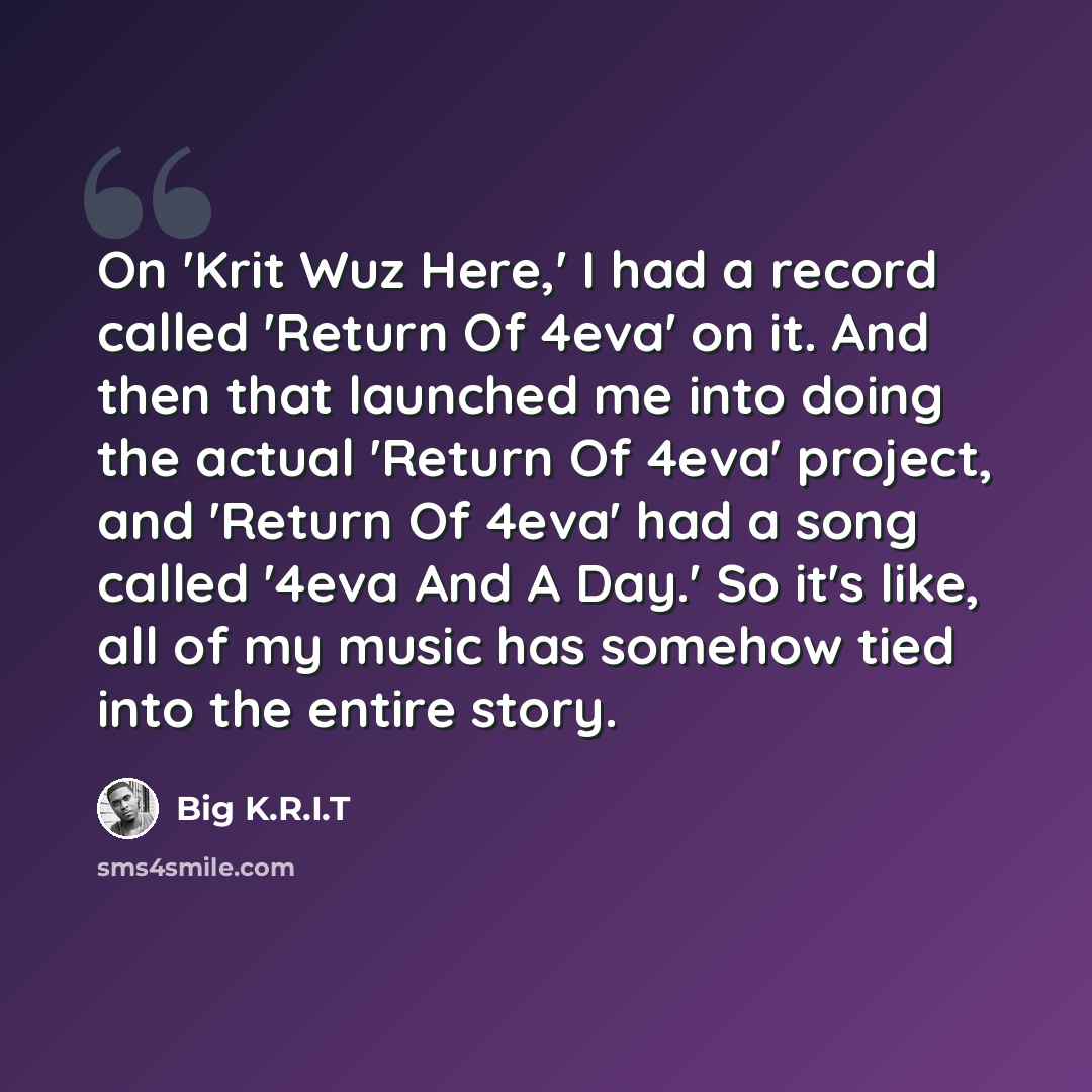“On 'Krit Wuz Here,' I had a record called 'Return Of 4eva' on it. And then that launched me into doing the actual 'Return Of 4eva' project, and 'Return Of 4eva' had a song called '4eva And A Day.' So it's like, all of my music has somehow tied into the entire story.” quote by Big K.R.I.T
