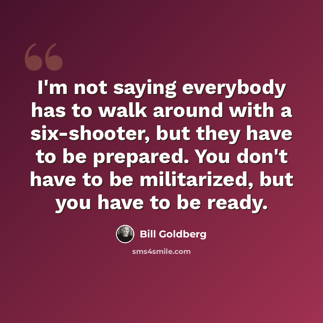 “I'm not saying everybody has to walk around with a six-shooter, but they have to be prepared. You don't have to be militarized, but you have to be ready.” quote by Bill Goldberg