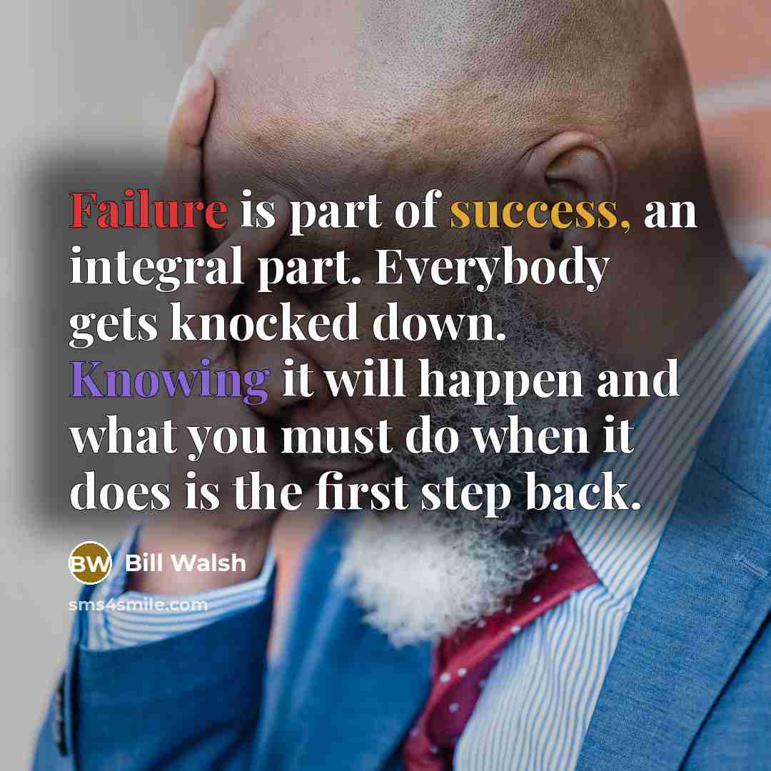 “Failure is part of success, an integral part. Everybody gets knocked down. Knowing it will happen and what you must do when it does is the first step back.” quote by Bill Walsh