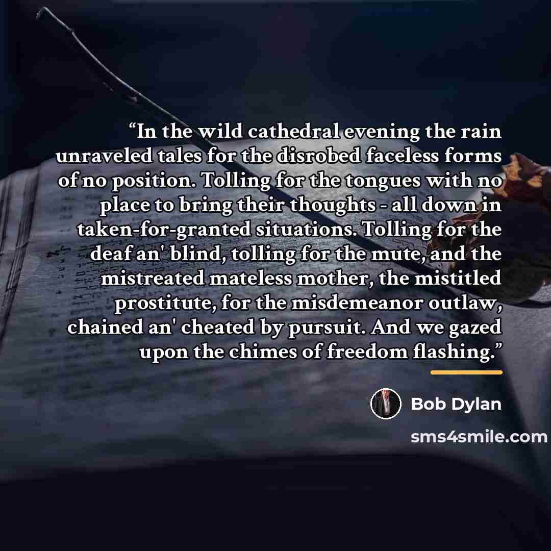 “In the wild cathedral evening the rain unraveled tales for the disrobed faceless forms of no position. Tolling for the tongues with no place to bring their thoughts - all down in taken-for-granted situations. Tolling for the deaf an' blind, tolling for the mute, and the mistreated mateless mother…” quote by Bob Dylan
