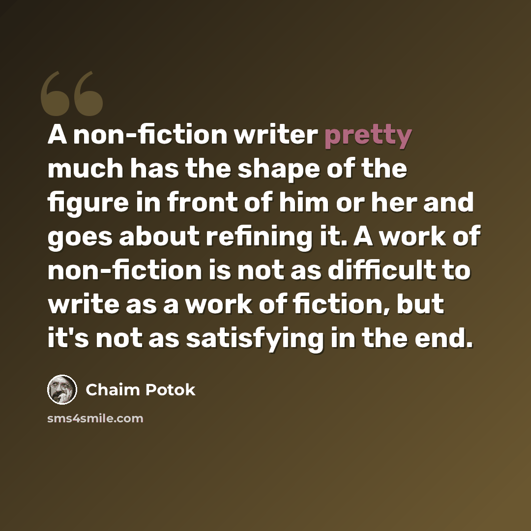 “A non-fiction writer pretty much has the shape of the figure in front of him or her and goes about refining it. A work of non-fiction is not as difficult to write as a work of fiction, but it's not as satisfying in the end.” quote by Chaim Potok