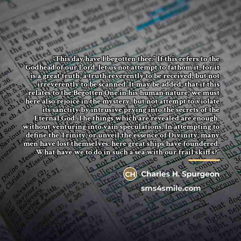 “This day have I begotten thee.” If this refers to the Godhead of our Lord, let us not attempt to fathom it, for it is a great truth, a truth reverently to be received, but not irreverently to be scanned. It may be added, that if this relates to the Begotten One in his human nature, we must here…” quote by Charles H. Spurgeon