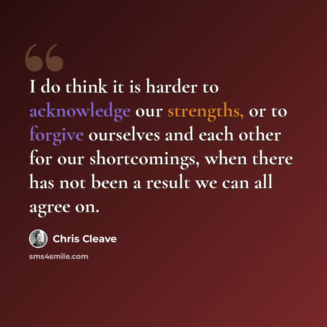 “I do think it is harder to acknowledge our strengths, or to forgive ourselves and each other for our shortcomings, when there has not been a result we can all agree on.” quote by Chris Cleave