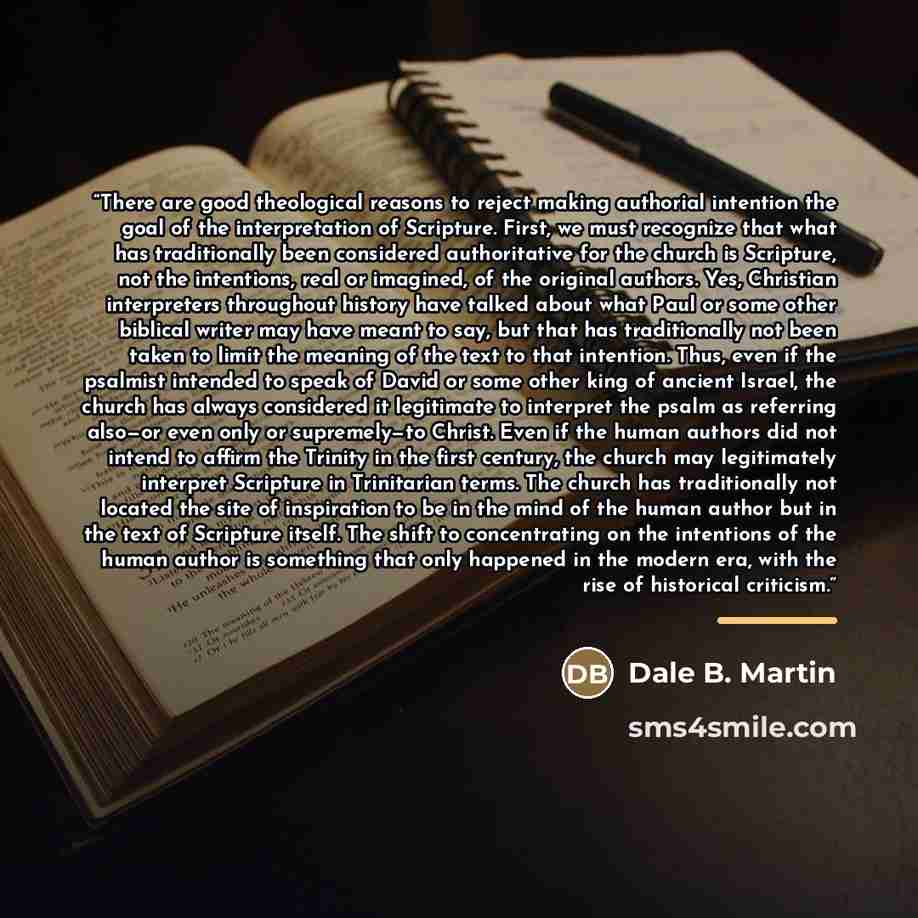 “There are good theological reasons to reject making authorial intention the goal of the interpretation of Scripture. First, we must recognize that what has traditionally been considered authoritative for the church is Scripture, not the intentions, real or imagined, of the original authors. Yes…” quote by Dale B. Martin