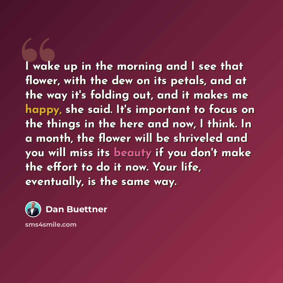 “I wake up in the morning and I see that flower, with the dew on its petals, and at the way it's folding out, and it makes me happy, she said. It's important to focus on the things in the here and now, I think. In a month, the flower will be shriveled and you will miss its beauty if you don't make…” quote by Dan Buettner