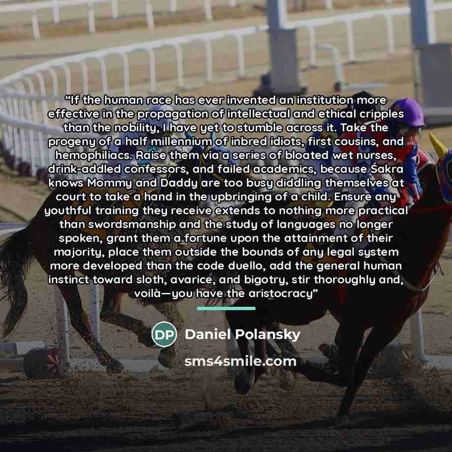 “If the human race has ever invented an institution more effective in the propagation of intellectual and ethical cripples than the nobility, I have yet to stumble across it. Take the progeny of a half millennium of inbred idiots, first cousins, and hemophiliacs. Raise them via a series of bloated…” quote by Daniel Polansky