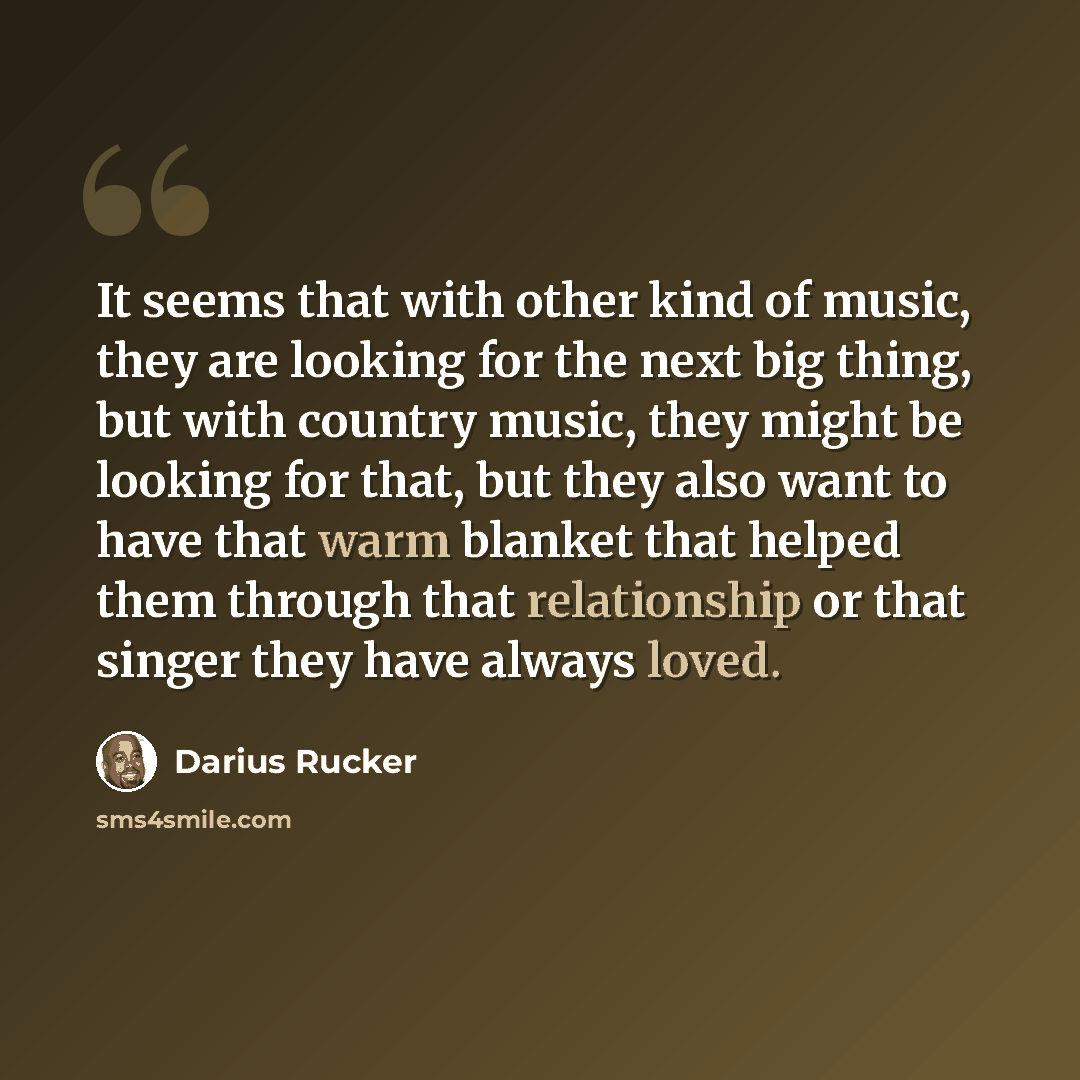 “It seems that with other kind of music, they are looking for the next big thing, but with country music, they might be looking for that, but they also want to have that warm blanket that helped them through that relationship or that singer they have always loved.” quote by Darius Rucker
