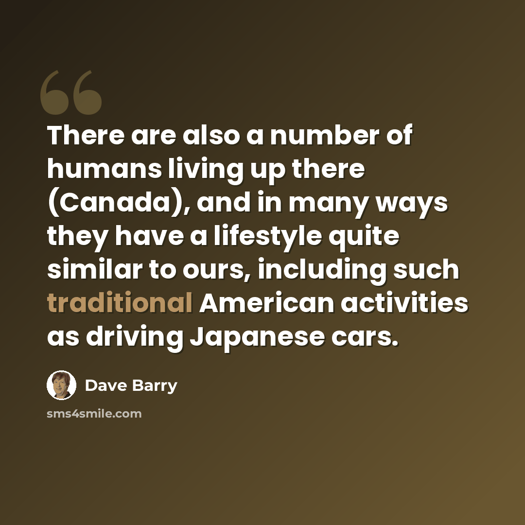“There are also a number of humans living up there (Canada), and in many ways they have a lifestyle quite similar to ours, including such traditional American activities as driving Japanese cars.” quote by Dave Barry