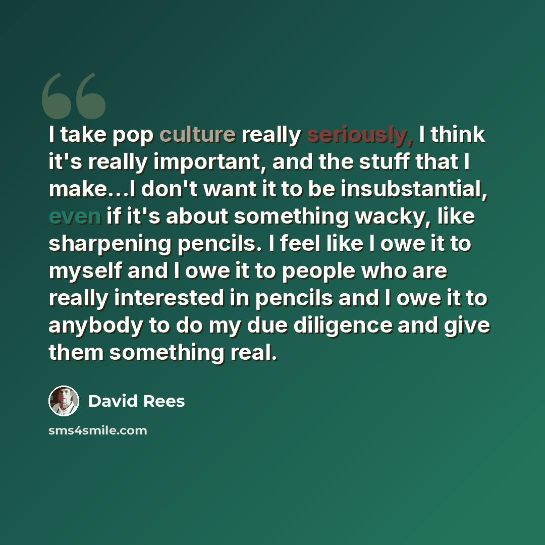 “I take pop culture really seriously, I think it's really important, and the stuff that I make...I don't want it to be insubstantial, even if it's about something wacky, like sharpening pencils. I feel like I owe it to myself and I owe it to people who are really interested in pencils and I owe it…” quote by David Rees