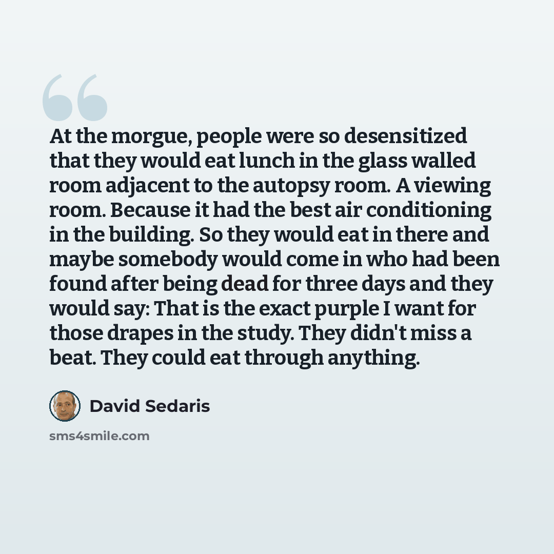 “At the morgue, people were so desensitized that they would eat lunch in the glass walled room adjacent to the autopsy room. A viewing room. Because it had the best air conditioning in the building. So they would eat in there and maybe somebody would come in who had been found after being dead for…” quote by David Sedaris