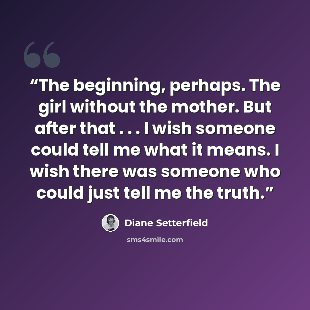“The beginning, perhaps. The girl without the mother. But after that . . . I wish someone could tell me what it means. I wish there was someone who could just tell me the truth.” quote by Diane Setterfield