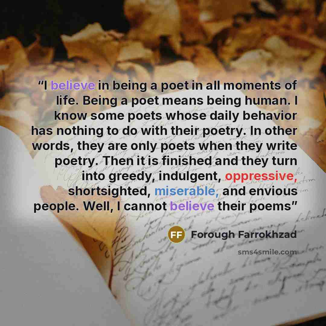 “I believe in being a poet in all moments of life. Being a poet means being human. I know some poets whose daily behavior has nothing to do with their poetry. In other words, they are only poets when they write poetry. Then it is finished and they turn into greedy, indulgent, oppressive…” quote by Forough Farrokhzad