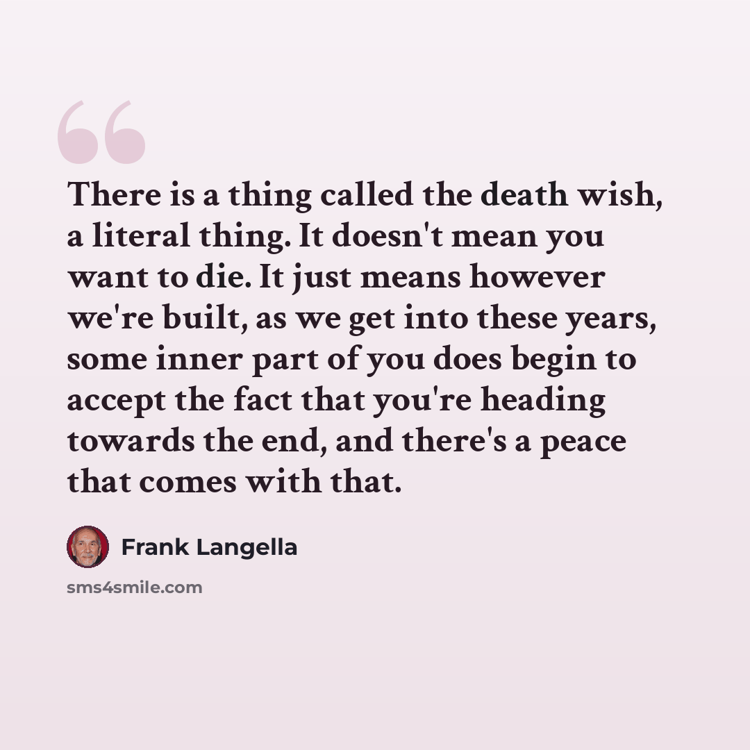 “There is a thing called the death wish, a literal thing. It doesn't mean you want to die. It just means however we're built, as we get into these years, some inner part of you does begin to accept the fact that you're heading towards the end, and there's a peace that comes with that.” quote by Frank Langella