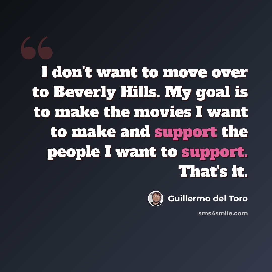“I don't want to move over to Beverly Hills. My goal is to make the movies I want to make and support the people I want to support. That's it.” quote by Guillermo del Toro