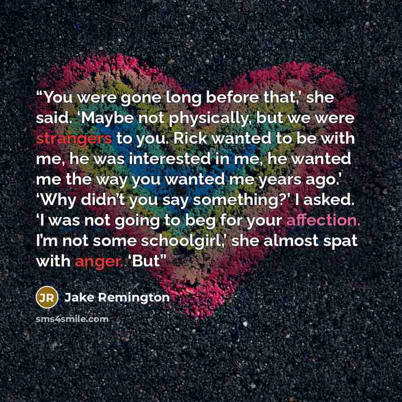 “You were gone long before that,’ she said. ‘Maybe not physically, but we were strangers to you. Rick wanted to be with me, he was interested in me, he wanted me the way you wanted me years ago.’ ‘Why didn’t you say something?’ I asked. ‘I was not going to beg for your affection. I’m not some…” quote by Jake Remington