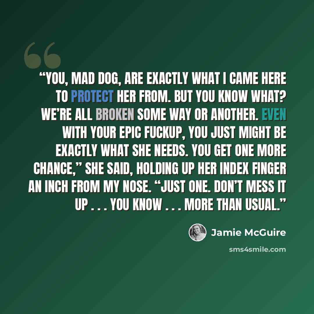 “You, Mad Dog, are exactly what I came here to protect her from. But you know what? We’re all broken some way or another. Even with your epic fuckup, you just might be exactly what she needs. You get one more chance,” she said, holding up her index finger an inch from my nose. “Just one. Don’t mess…” quote by Jamie McGuire