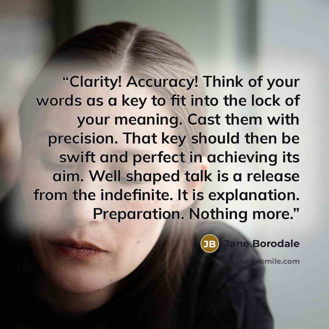 “Clarity! Accuracy! Think of your words as a key to fit into the lock of your meaning. Cast them with precision. That key should then be swift and perfect in achieving its aim. Well shaped talk is a release from the indefinite. It is explanation. Preparation. Nothing more.” quote by Jane Borodale