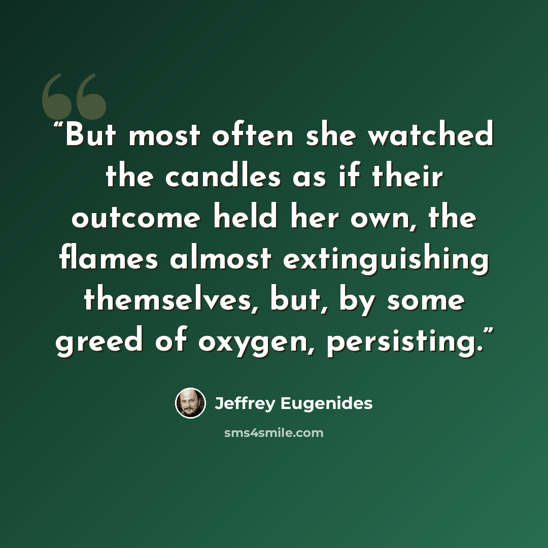 “But most often she watched the candles as if their outcome held her own, the flames almost extinguishing themselves, but, by some greed of oxygen, persisting.” quote by Jeffrey Eugenides