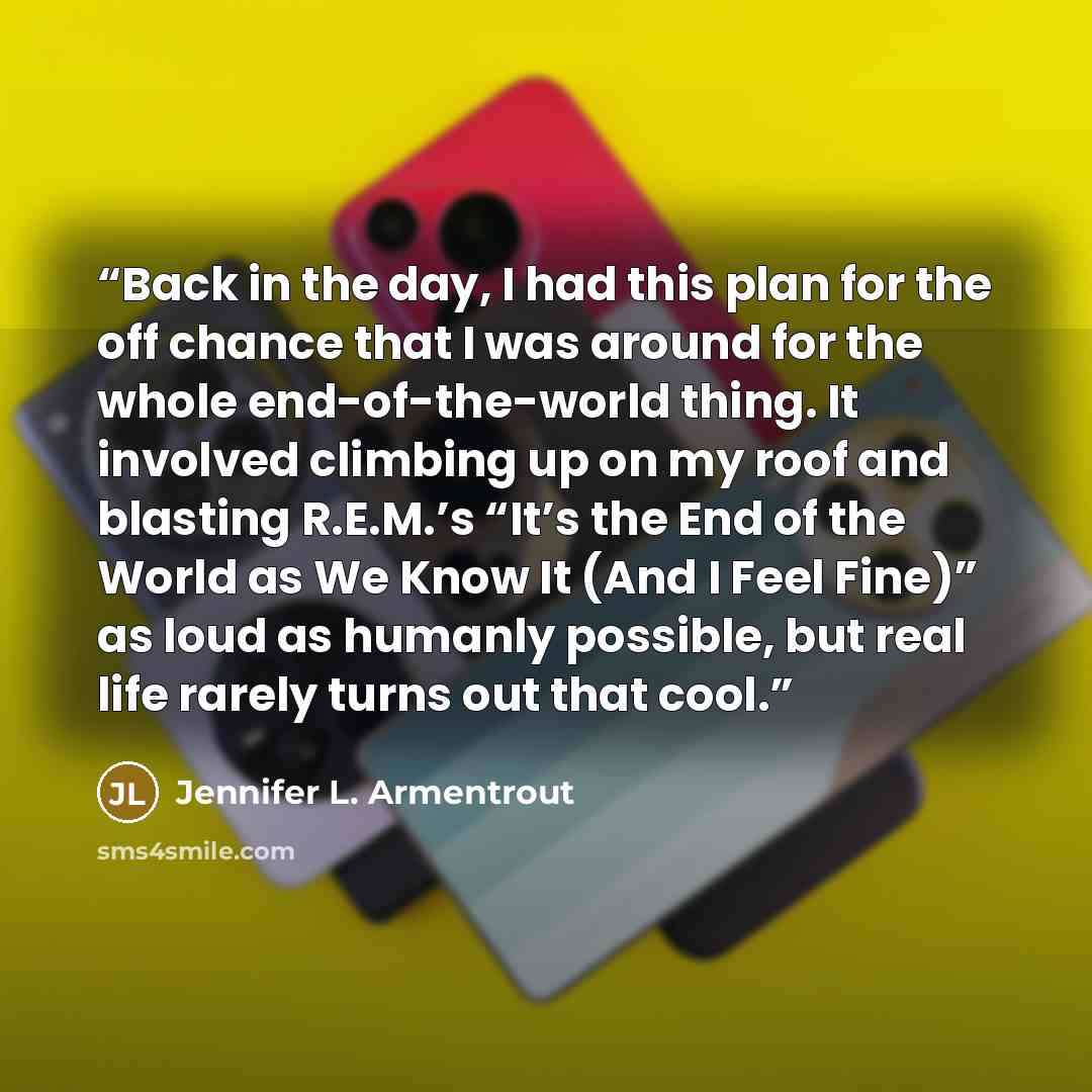 “Back in the day, I had this plan for the off chance that I was around for the whole end-of-the-world thing. It involved climbing up on my roof and blasting R.E.M.’s “It’s the End of the World as We Know It (And I Feel Fine)” as loud as humanly possible, but real life rarely turns out that cool.” quote by Jennifer L. Armentrout