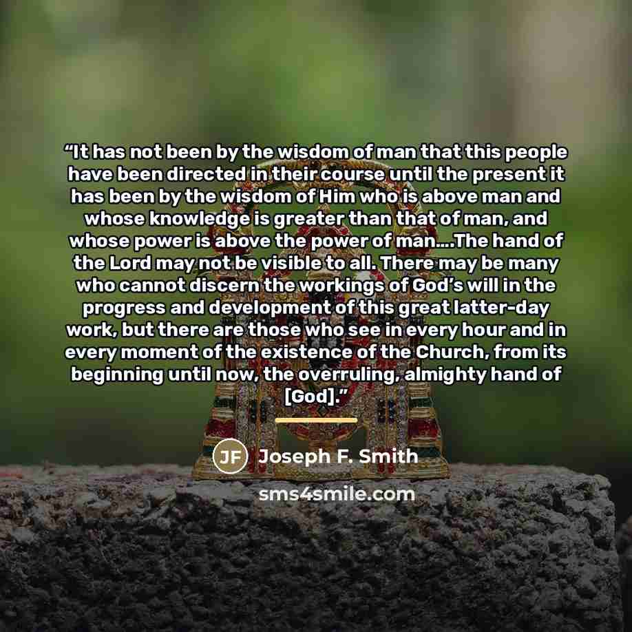 “It has not been by the wisdom of man that this people have been directed in their course until the present it has been by the wisdom of Him who is above man and whose knowledge is greater than that of man, and whose power is above the power of man….The hand of the Lord may not be visible to all…” quote by Joseph F. Smith