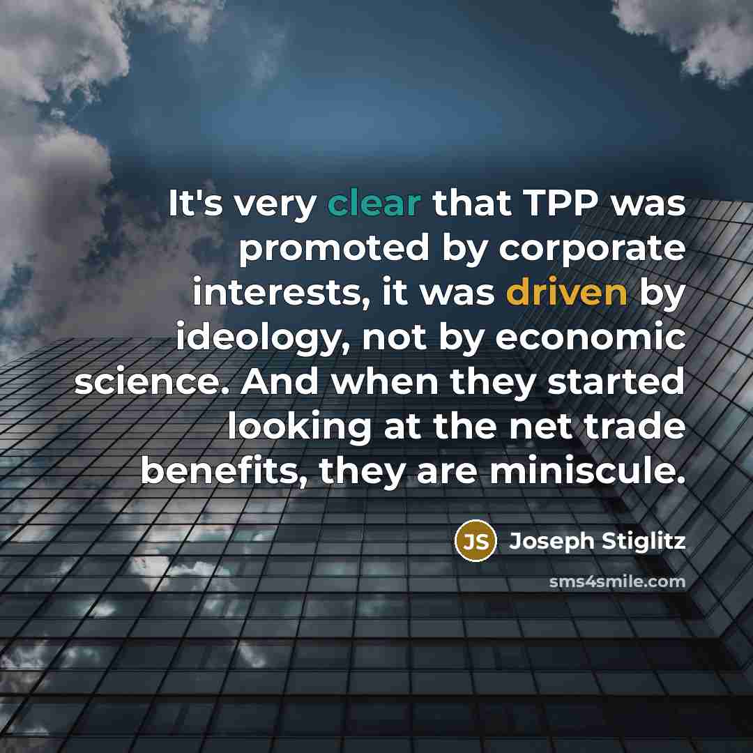 “It's very clear that TPP was promoted by corporate interests, it was driven by ideology, not by economic science. And when they started looking at the net trade benefits, they are miniscule.” quote by Joseph Stiglitz