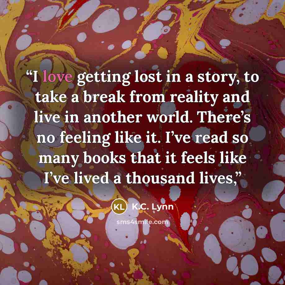 “I love getting lost in a story, to take a break from reality and live in another world. There’s no feeling like it. I’ve read so many books that it feels like I’ve lived a thousand lives,” quote by K.C. Lynn
