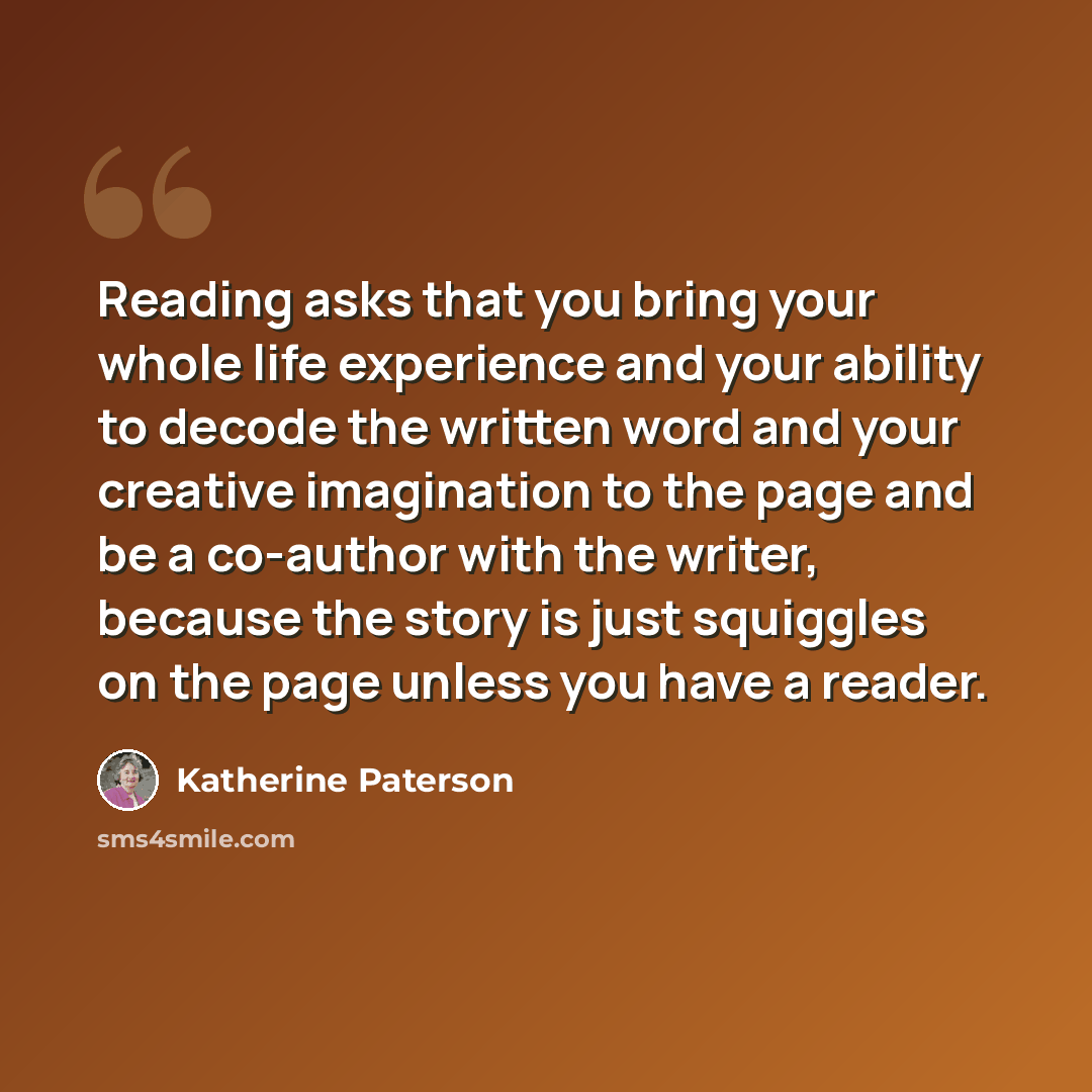 “Reading asks that you bring your whole life experience and your ability to decode the written word and your creative imagination to the page and be a co-author with the writer, because the story is just squiggles on the page unless you have a reader.” quote by Katherine Paterson