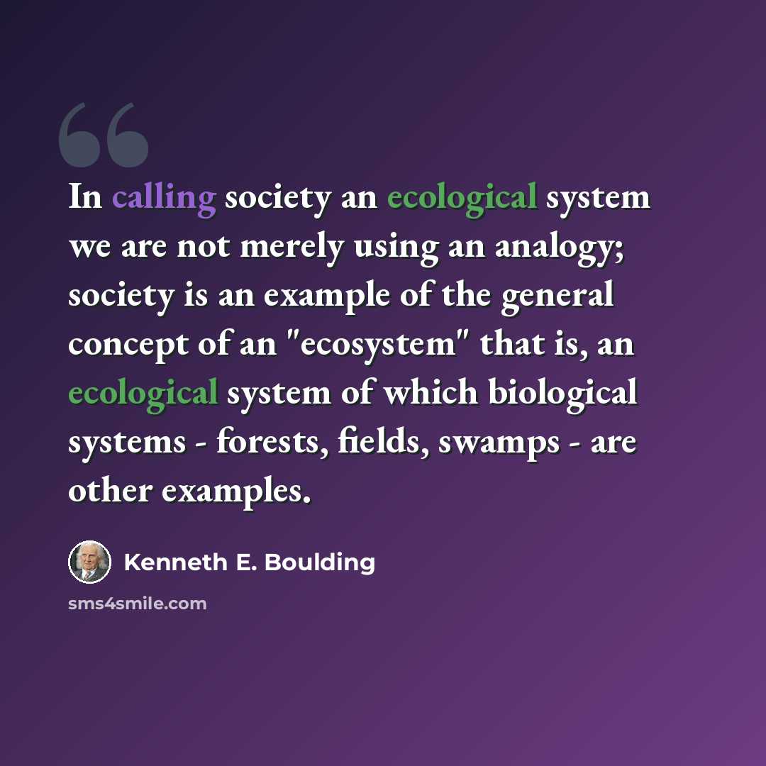 “In calling society an ecological system we are not merely using an analogy; society is an example of the general concept of an "ecosystem" that is, an ecological system of which biological systems - forests, fields, swamps - are other examples.” quote by Kenneth E. Boulding