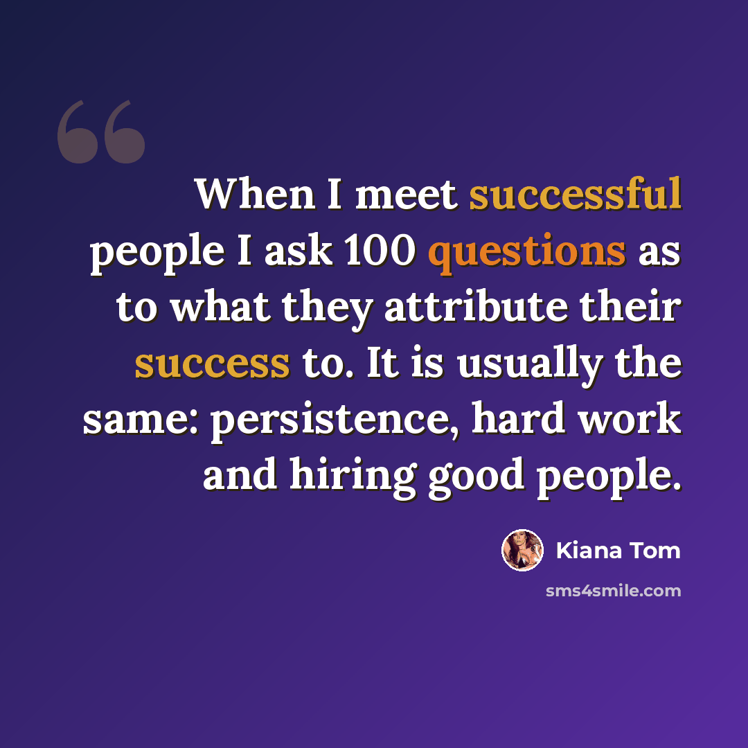 “When I meet successful people I ask 100 questions as to what they attribute their success to. It is usually the same: persistence, hard work and hiring good people.” quote by Kiana Tom