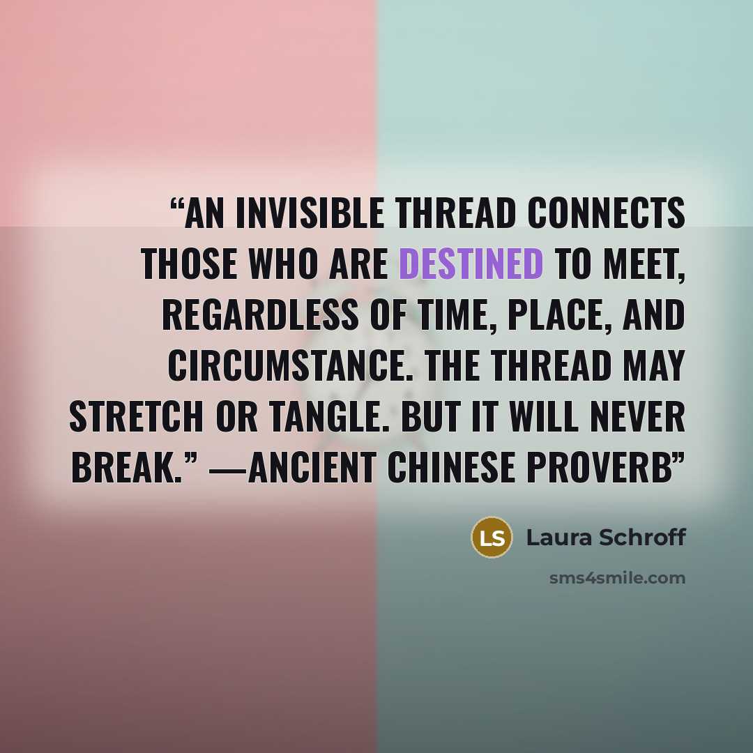 “An invisible thread connects those who are destined to meet, regardless of time, place, and circumstance. The thread may stretch or tangle. But it will never break.” —Ancient Chinese Proverb” quote by Laura Schroff