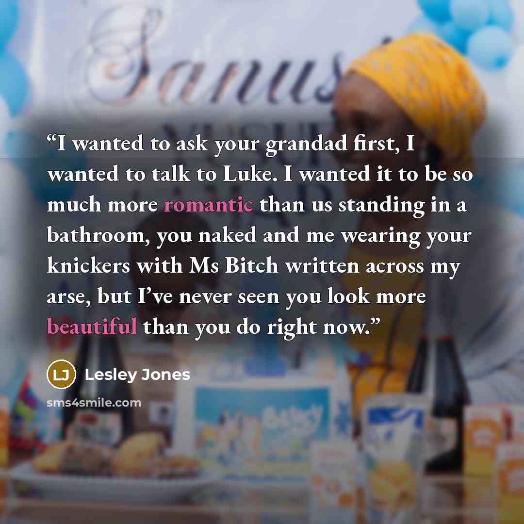 “I wanted to ask your grandad first, I wanted to talk to Luke. I wanted it to be so much more romantic than us standing in a bathroom, you naked and me wearing your knickers with Ms Bitch written across my arse, but I’ve never seen you look more beautiful than you do right now.” quote by Lesley Jones