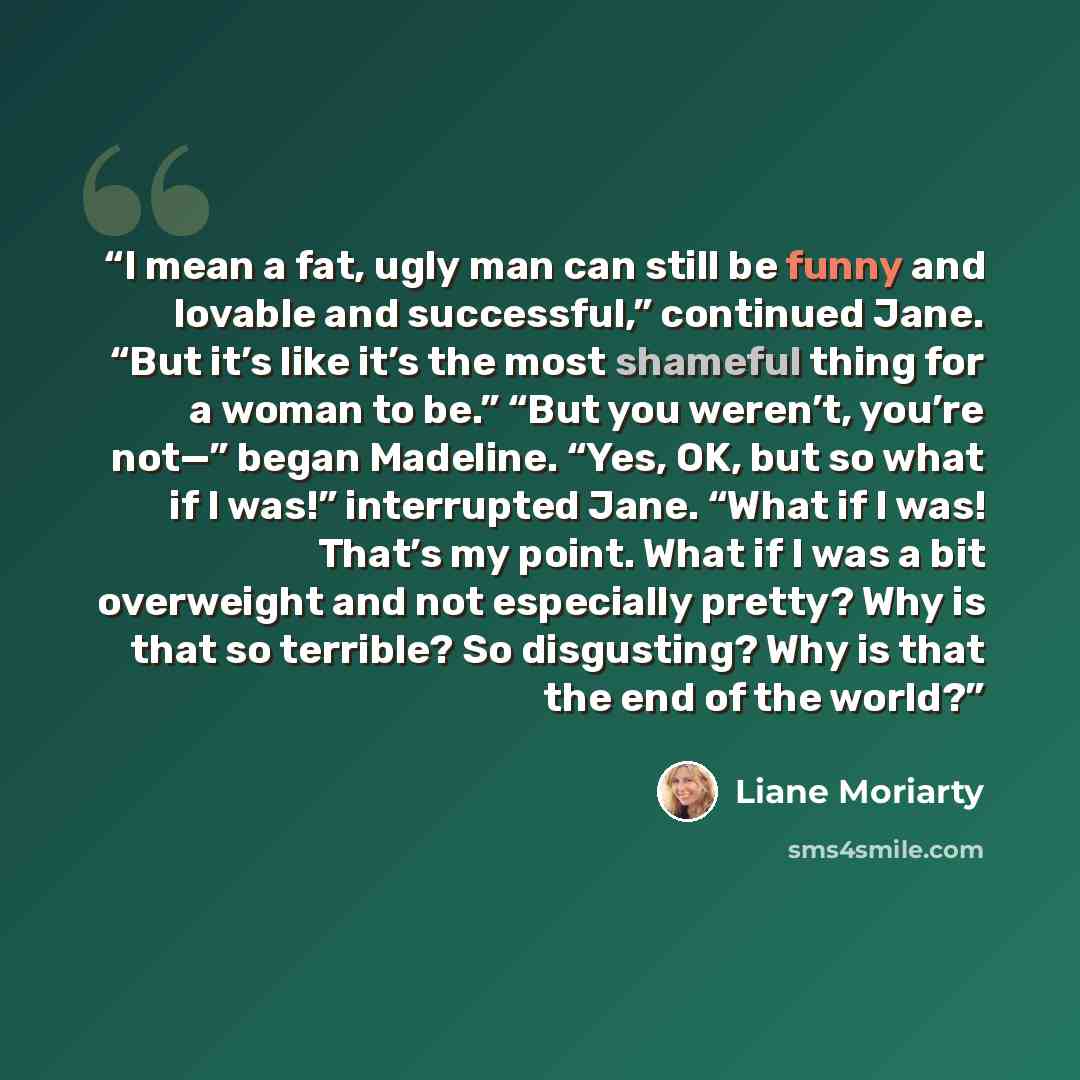 “I mean a fat, ugly man can still be funny and lovable and successful,” continued Jane. “But it’s like it’s the most shameful thing for a woman to be.” “But you weren’t, you’re not—” began Madeline. “Yes, OK, but so what if I was!” interrupted Jane. “What if I was! That’s my point. What if I was a…” quote by Liane Moriarty