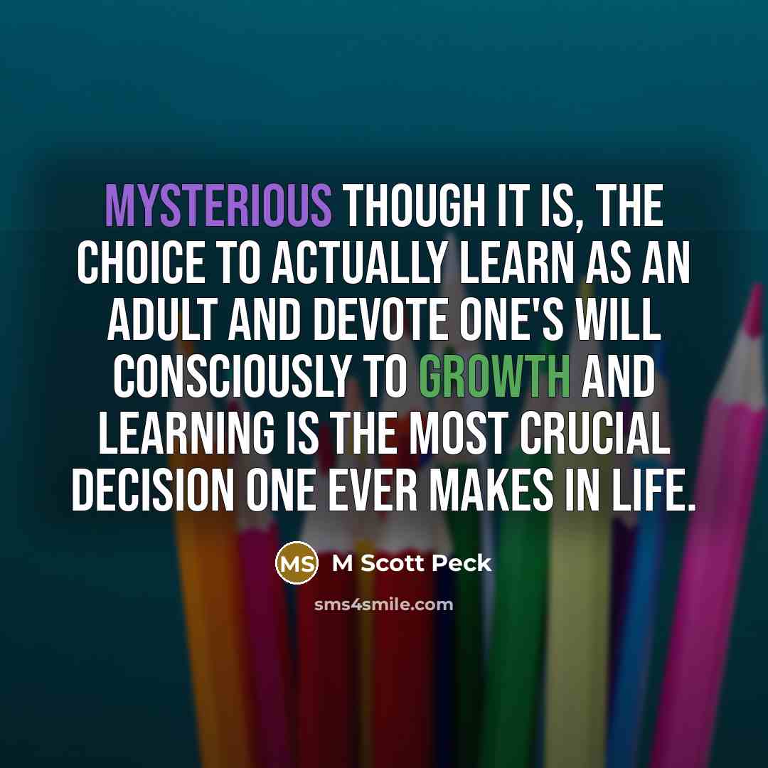 “Mysterious though it is, the choice to actually learn as an adult and devote one's will consciously to growth and learning is the most crucial decision one ever makes in life.” quote by M Scott Peck