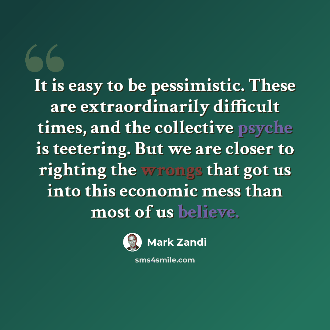 “It is easy to be pessimistic. These are extraordinarily difficult times, and the collective psyche is teetering. But we are closer to righting the wrongs that got us into this economic mess than most of us believe.” quote by Mark Zandi