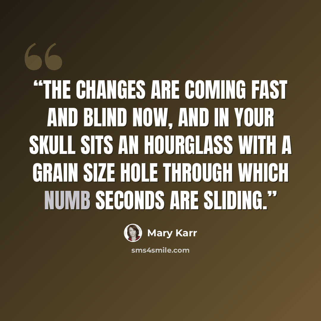 “The changes are coming fast and blind now, and in your skull sits an hourglass with a grain size hole through which numb seconds are sliding.” quote by Mary Karr