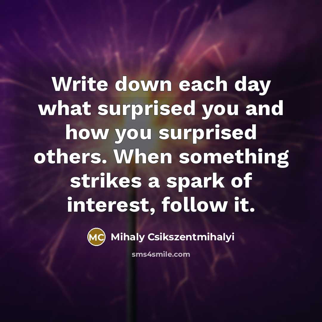 “Write down each day what surprised you and how you surprised others. When something strikes a spark of interest, follow it.” quote by Mihaly Csikszentmihalyi