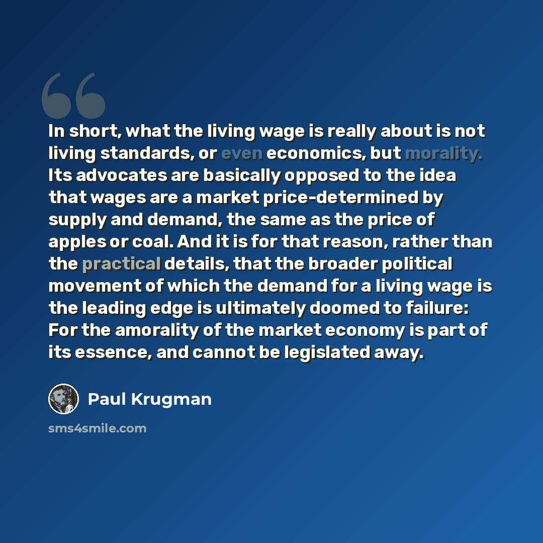 “In short, what the living wage is really about is not living standards, or even economics, but morality. Its advocates are basically opposed to the idea that wages are a market price-determined by supply and demand, the same as the price of apples or coal. And it is for that reason, rather than…” quote by Paul Krugman