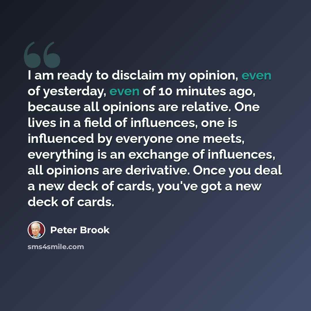 “I am ready to disclaim my opinion, even of yesterday, even of 10 minutes ago, because all opinions are relative. One lives in a field of influences, one is influenced by everyone one meets, everything is an exchange of influences, all opinions are derivative. Once you deal a new deck of cards…” quote by Peter Brook