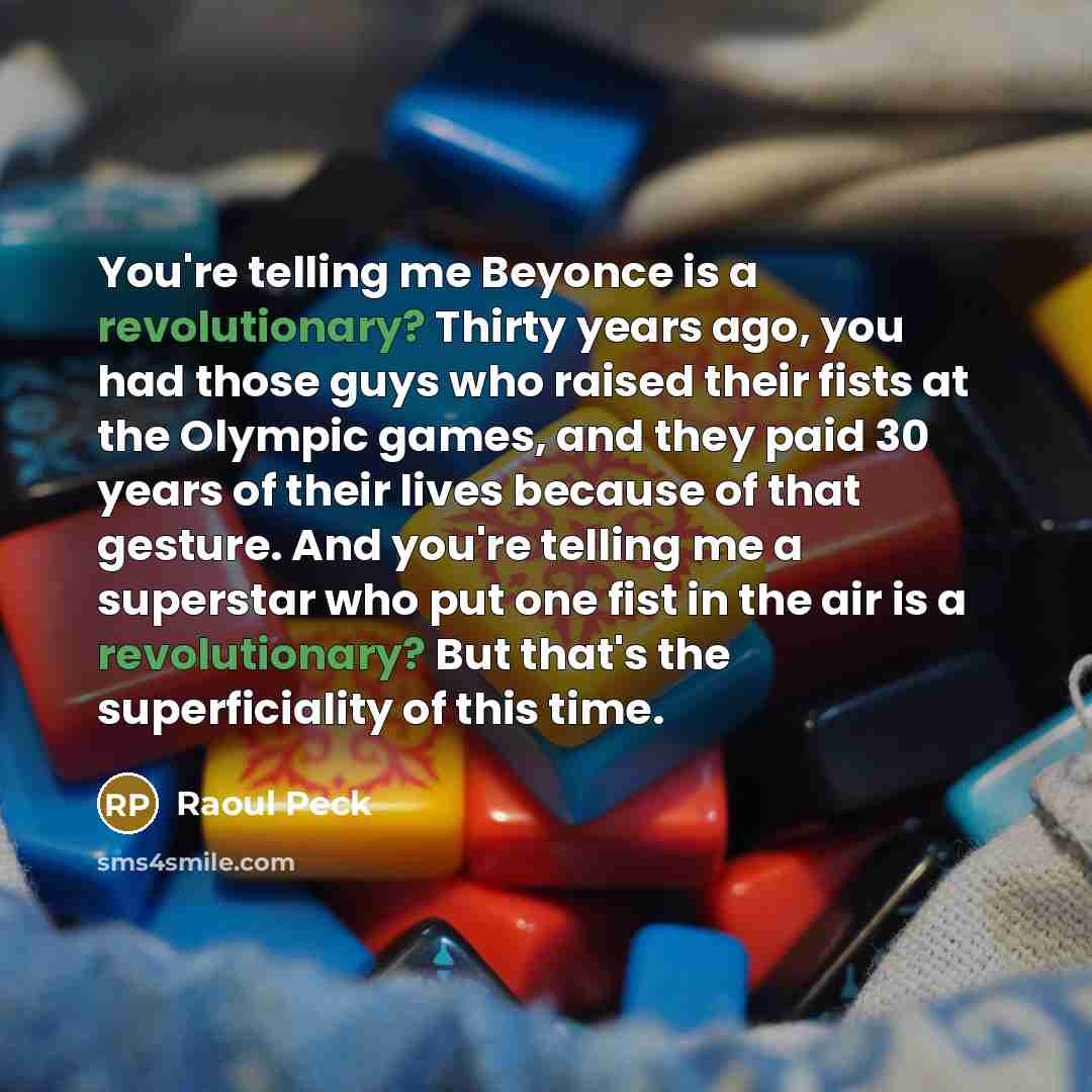 “You're telling me Beyonce is a revolutionary? Thirty years ago, you had those guys who raised their fists at the Olympic games, and they paid 30 years of their lives because of that gesture. And you're telling me a superstar who put one fist in the air is a revolutionary? But that's the…” quote by Raoul Peck
