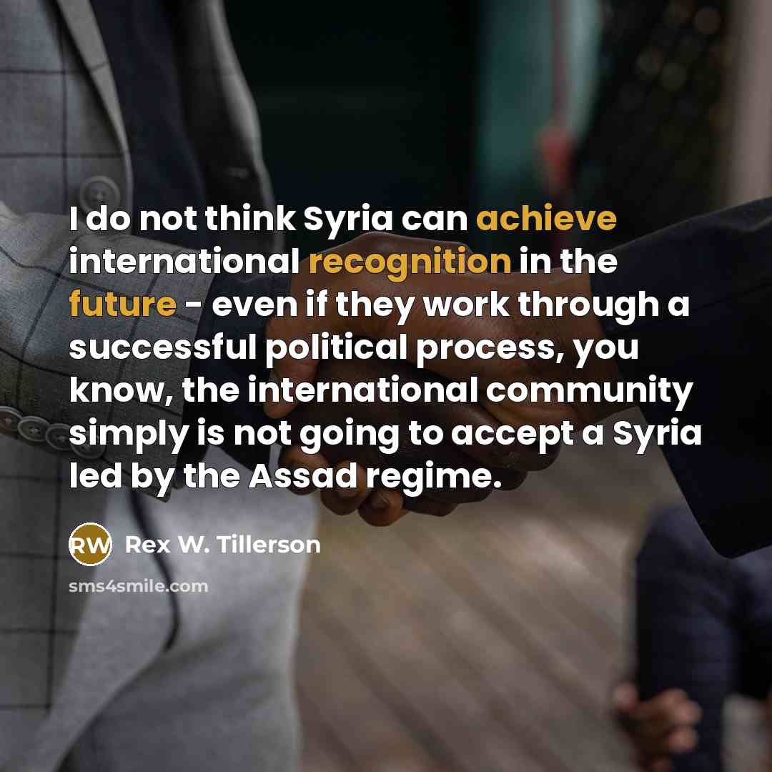“I do not think Syria can achieve international recognition in the future - even if they work through a successful political process, you know, the international community simply is not going to accept a Syria led by the Assad regime.” quote by Rex W. Tillerson