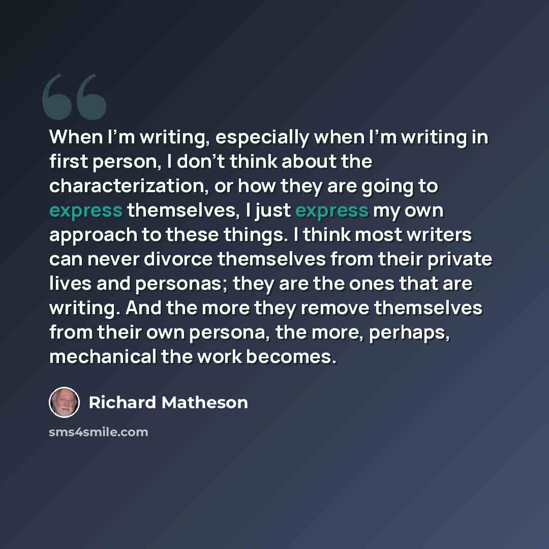 “When I'm writing, especially when I'm writing in first person, I don't think about the characterization, or how they are going to express themselves, I just express my own approach to these things. I think most writers can never divorce themselves from their private lives and personas; they are…” quote by Richard Matheson