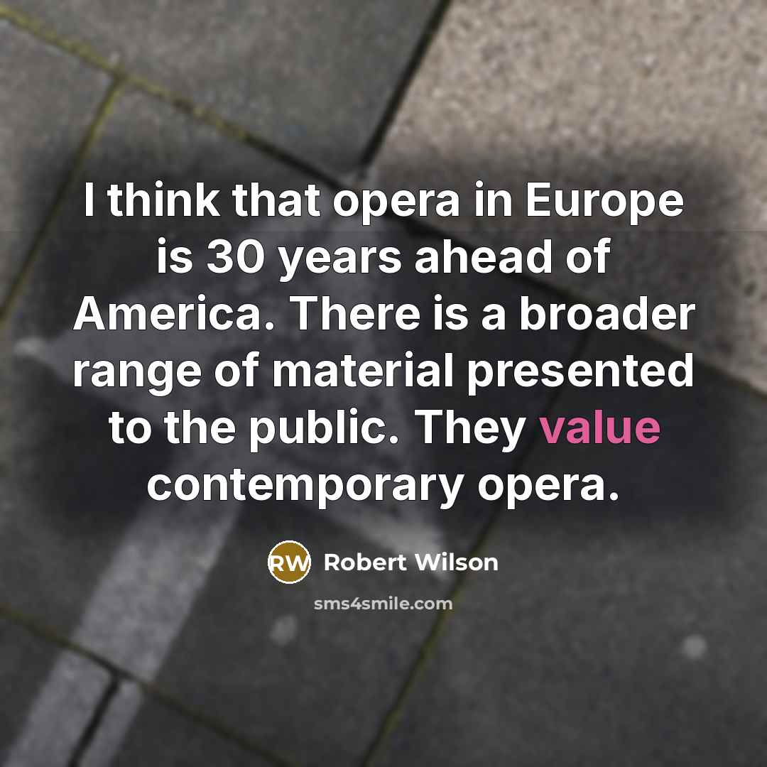 “I think that opera in Europe is 30 years ahead of America. There is a broader range of material presented to the public. They value contemporary opera.” quote by Robert Wilson
