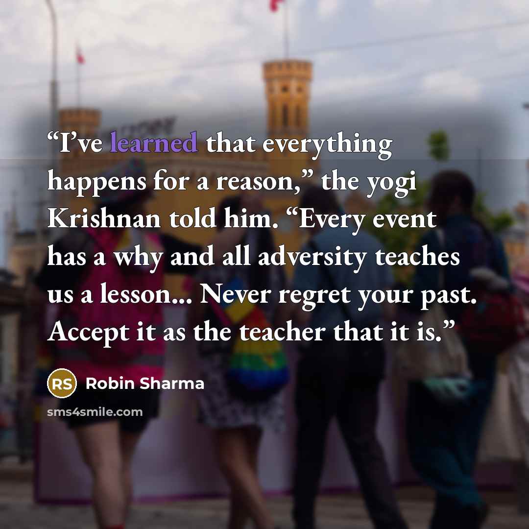 “I’ve learned that everything happens for a reason,” the yogi Krishnan told him. “Every event has a why and all adversity teaches us a lesson... Never regret your past. Accept it as the teacher that it is.” quote by Robin Sharma