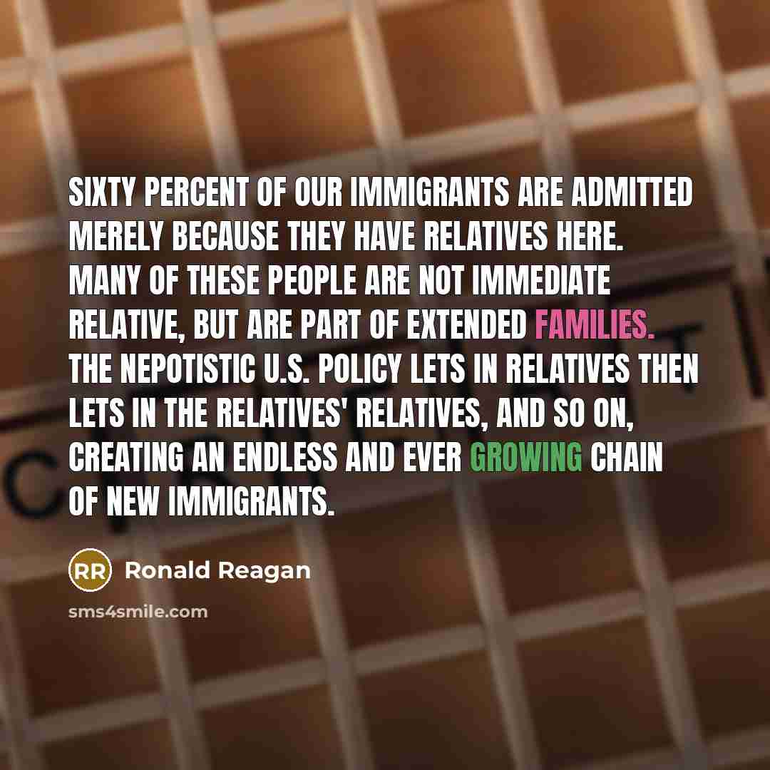“Sixty percent of our immigrants are admitted merely because they have relatives here. Many of these people are not immediate relative, but are part of extended families. The nepotistic U.S. policy lets in relatives then lets in the relatives' relatives, and so on, creating an endless and ever…” quote by Ronald Reagan