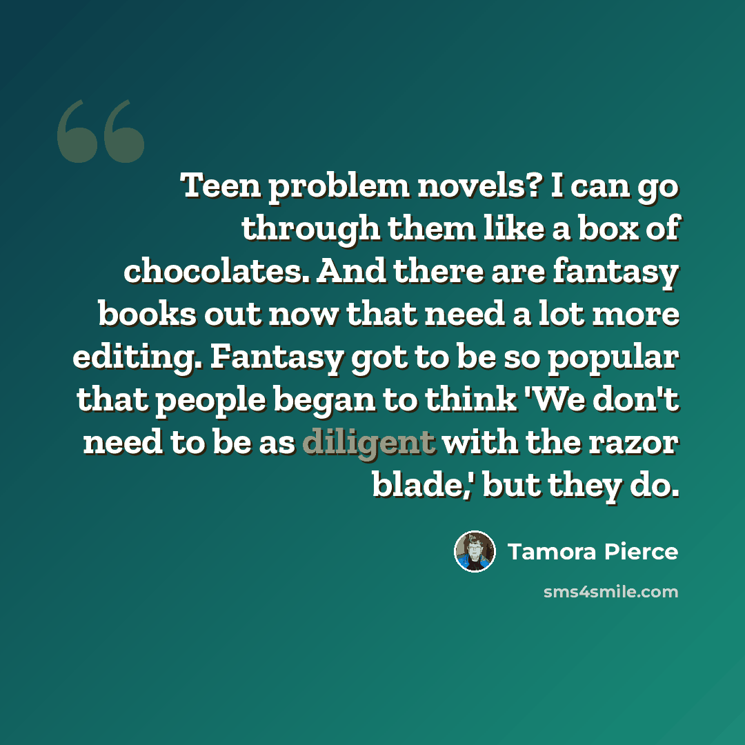 “Teen problem novels? I can go through them like a box of chocolates. And there are fantasy books out now that need a lot more editing. Fantasy got to be so popular that people began to think 'We don't need to be as diligent with the razor blade,' but they do.” quote by Tamora Pierce