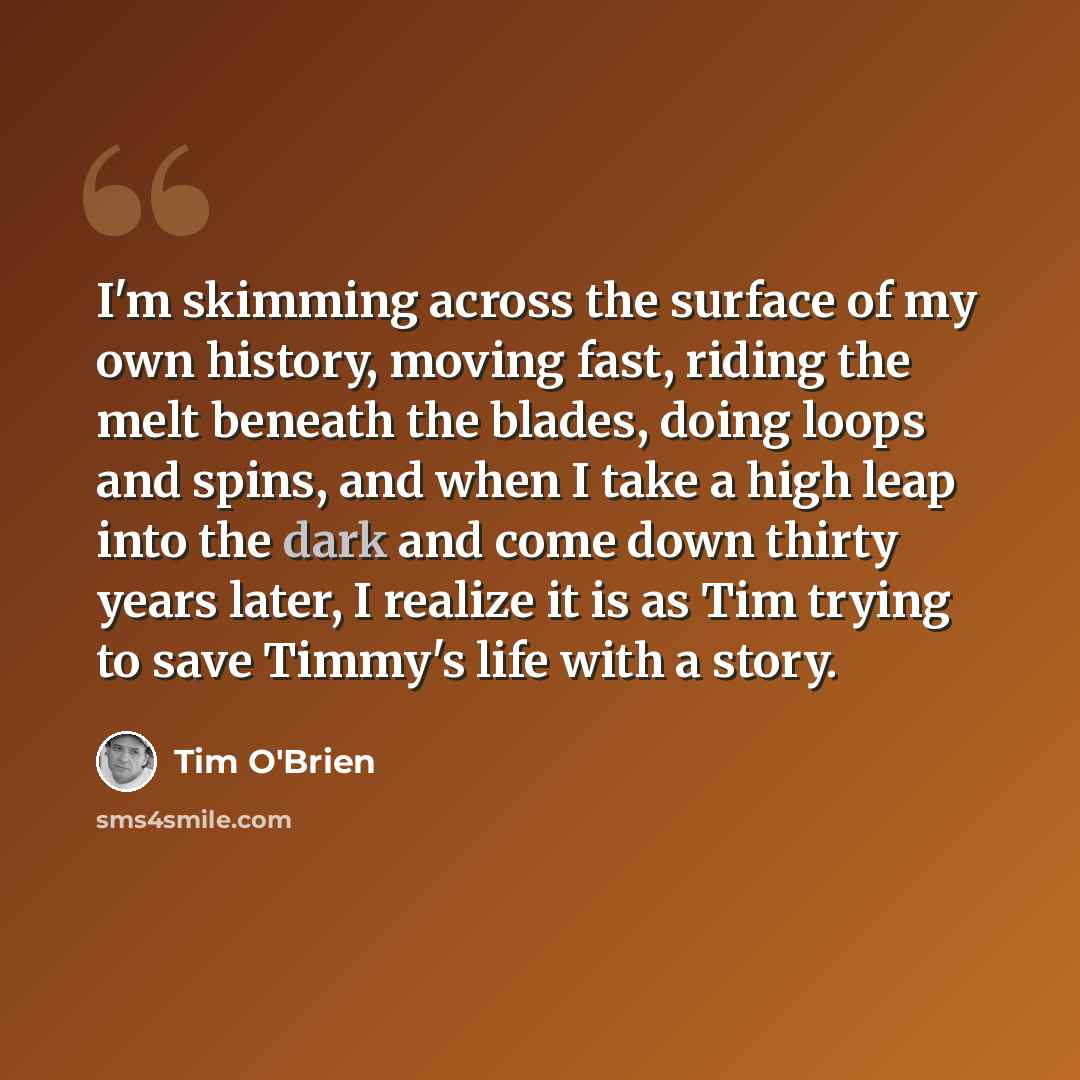 “I'm skimming across the surface of my own history, moving fast, riding the melt beneath the blades, doing loops and spins, and when I take a high leap into the dark and come down thirty years later, I realize it is as Tim trying to save Timmy's life with a story.” quote by Tim O'Brien