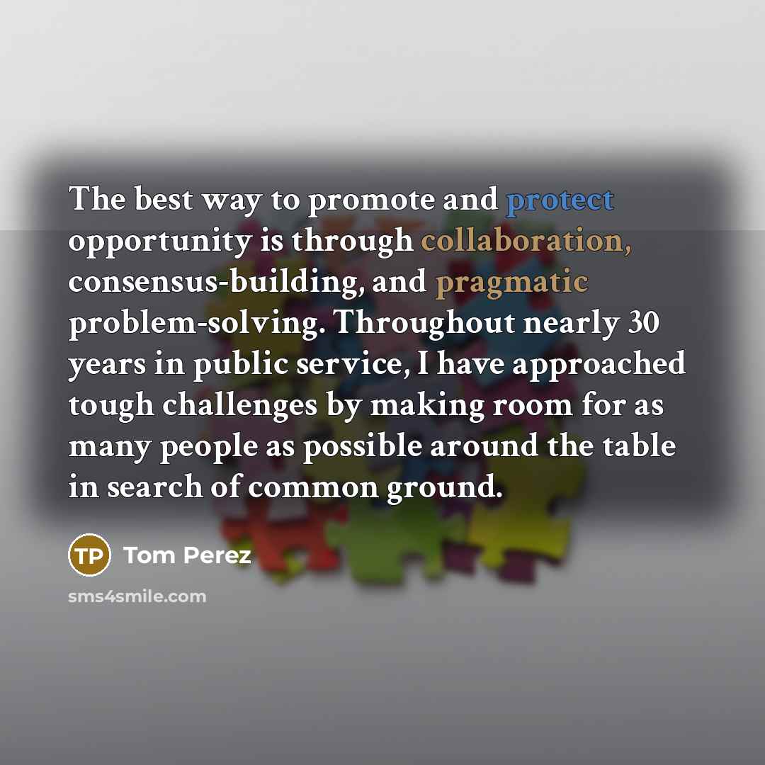 “The best way to promote and protect opportunity is through collaboration, consensus-building, and pragmatic problem-solving. Throughout nearly 30 years in public service, I have approached tough challenges by making room for as many people as possible around the table in search of common ground.” quote by Tom Perez