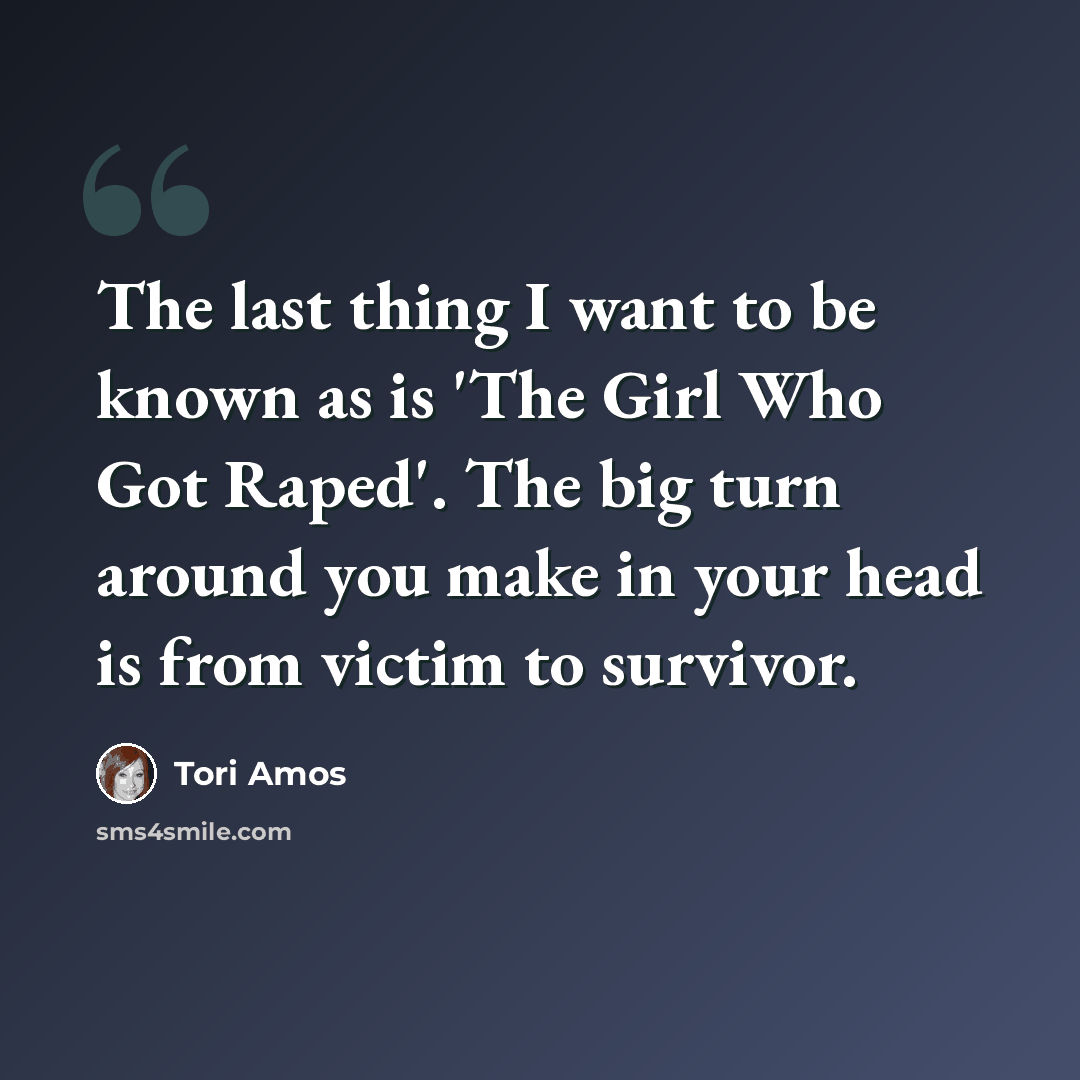 “The last thing I want to be known as is 'The Girl Who Got Raped'. The big turn around you make in your head is from victim to survivor.” quote by Tori Amos