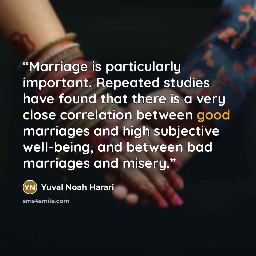 “Marriage is particularly important. Repeated studies have found that there is a very close correlation between good marriages and high subjective well-being, and between bad marriages and misery.” quote by Yuval Noah Harari